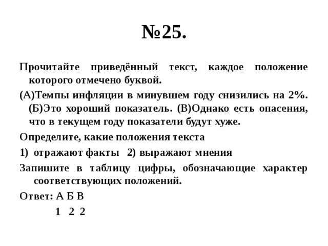 № 25. Прочитайте приведённый текст, каждое положение которого отмечено буквой. (А)Темпы инфляции в минувшем году снизились на 2%. (Б)Это хороший показатель. (В)Однако есть опасения, что в текущем году показатели будут хуже. Определите, какие положения текста отражают факты 2) выражают мнения Запишите в таблицу цифры, обозначающие характер соответствующих положений. Ответ: А Б В  1 2 2 