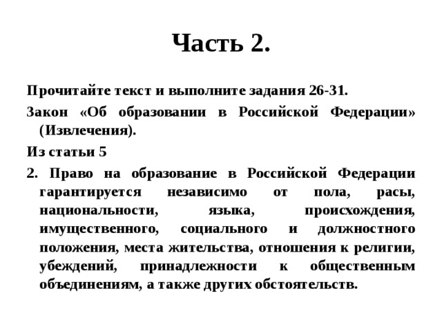 Часть 2. Прочитайте текст и выполните задания 26-31. Закон «Об образовании в Российской Федерации» (Извлечения). Из статьи 5 2. Право на образование в Российской Федерации гарантируется независимо от пола, расы, национальности, языка, происхождения, имущественного, социального и должностного положения, места жительства, отношения к религии, убеждений, принадлежности к общественным объединениям, а также других обстоятельств. 