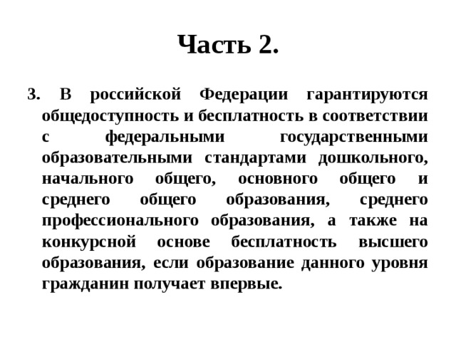 Часть 2. 3. В российской Федерации гарантируются общедоступность и бесплатность в соответствии с федеральными государственными образовательными стандартами дошкольного, начального общего, основного общего и среднего общего образования, среднего профессионального образования, а также на конкурсной основе бесплатность высшего образования, если образование данного уровня гражданин получает впервые. 