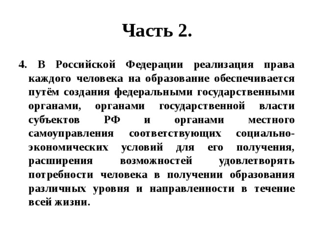 Часть 2. 4. В Российской Федерации реализация права каждого человека на образование обеспечивается путём создания федеральными государственными органами, органами государственной власти субъектов РФ и органами местного самоуправления соответствующих социально-экономических условий для его получения, расширения возможностей удовлетворять потребности человека в получении образования различных уровня и направленности в течение всей жизни. 