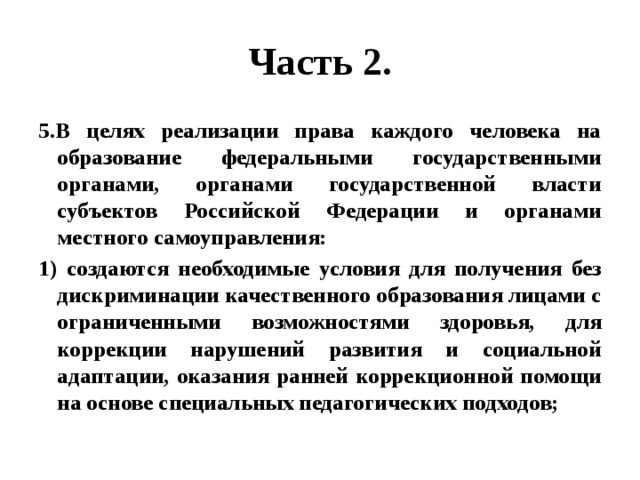 Часть 2. 5.В целях реализации права каждого человека на образование федеральными государственными органами, органами государственной власти субъектов Российской Федерации и органами местного самоуправления: 1) создаются необходимые условия для получения без дискриминации качественного образования лицами с ограниченными возможностями здоровья, для коррекции нарушений развития и социальной адаптации, оказания ранней коррекционной помощи на основе специальных педагогических подходов; 