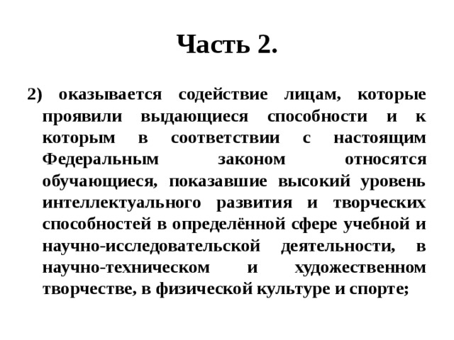 Часть 2. 2) оказывается содействие лицам, которые проявили выдающиеся способности и к которым в соответствии с настоящим Федеральным законом относятся обучающиеся, показавшие высокий уровень интеллектуального развития и творческих способностей в определённой сфере учебной и научно-исследовательской деятельности, в научно-техническом и художественном творчестве, в физической культуре и спорте; 