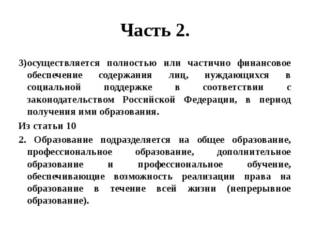 Часть 2. 3)осуществляется полностью или частично финансовое обеспечение содержания лиц, нуждающихся в социальной поддержке в соответствии с законодательством Российской Федерации, в период получения ими образования. Из статьи 10 2. Образование подразделяется на общее образование, профессиональное образование, дополнительное образование и профессиональное обучение, обеспечивающие возможность реализации права на образование в течение всей жизни (непрерывное образование). 