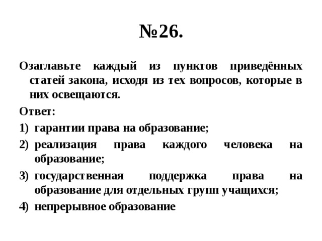 № 26. Озаглавьте каждый из пунктов приведённых статей закона, исходя из тех вопросов, которые в них освещаются. Ответ: гарантии права на образование; реализация права каждого человека на образование; государственная поддержка права на образование для отдельных групп учащихся; непрерывное образование 