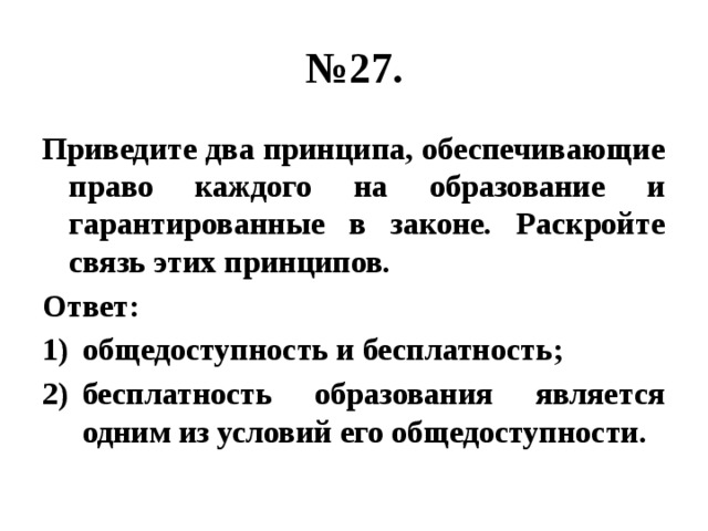 № 27. Приведите два принципа, обеспечивающие право каждого на образование и гарантированные в законе. Раскройте связь этих принципов. Ответ: общедоступность и бесплатность; бесплатность образования является одним из условий его общедоступности. 