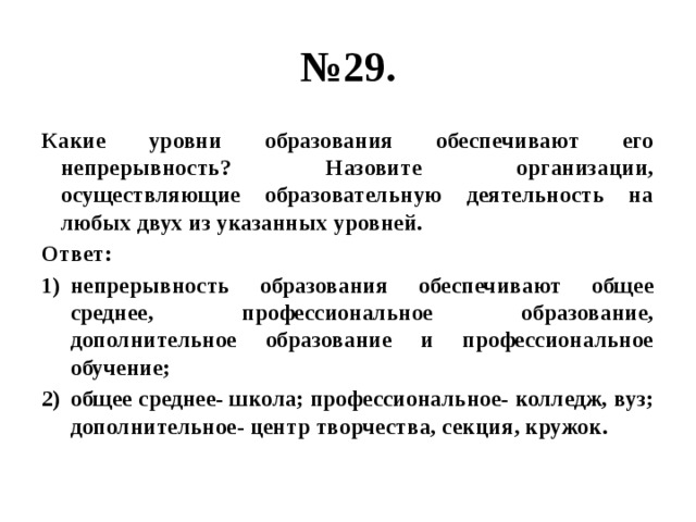 № 29. Какие уровни образования обеспечивают его непрерывность? Назовите организации, осуществляющие образовательную деятельность на любых двух из указанных уровней. Ответ: непрерывность образования обеспечивают общее среднее, профессиональное образование, дополнительное образование и профессиональное обучение; общее среднее- школа; профессиональное- колледж, вуз; дополнительное- центр творчества, секция, кружок. 