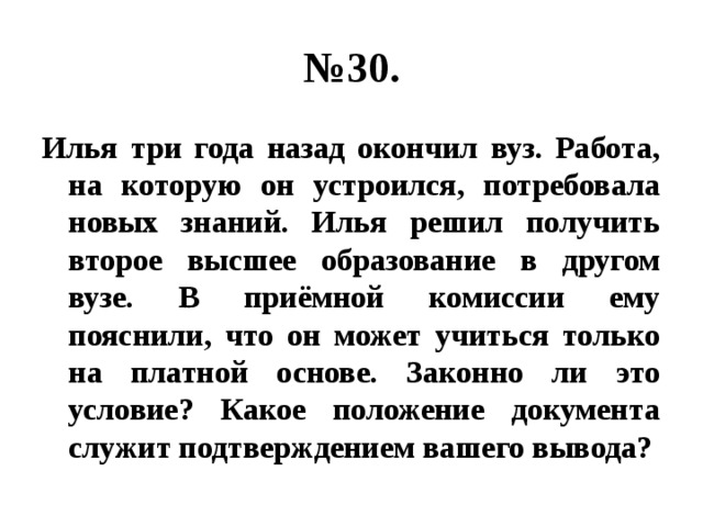 № 30. Илья три года назад окончил вуз. Работа, на которую он устроился, потребовала новых знаний. Илья решил получить второе высшее образование в другом вузе. В приёмной комиссии ему пояснили, что он может учиться только на платной основе. Законно ли это условие? Какое положение документа служит подтверждением вашего вывода? 