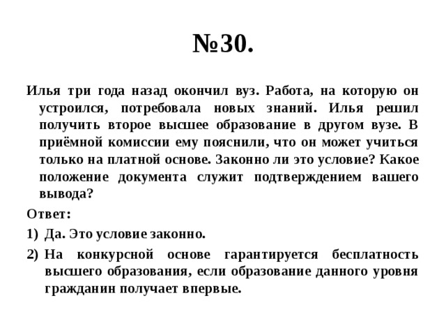 № 30. Илья три года назад окончил вуз. Работа, на которую он устроился, потребовала новых знаний. Илья решил получить второе высшее образование в другом вузе. В приёмной комиссии ему пояснили, что он может учиться только на платной основе. Законно ли это условие? Какое положение документа служит подтверждением вашего вывода? Ответ: Да. Это условие законно. На конкурсной основе гарантируется бесплатность высшего образования, если образование данного уровня гражданин получает впервые. 