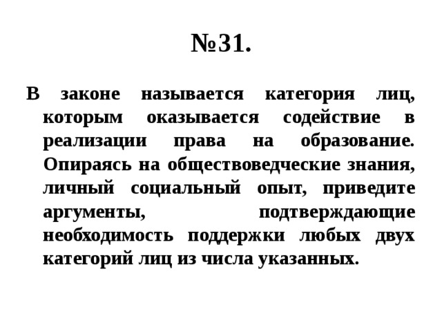 № 31. В законе называется категория лиц, которым оказывается содействие в реализации права на образование. Опираясь на обществоведческие знания, личный социальный опыт, приведите аргументы, подтверждающие необходимость поддержки любых двух категорий лиц из числа указанных. 