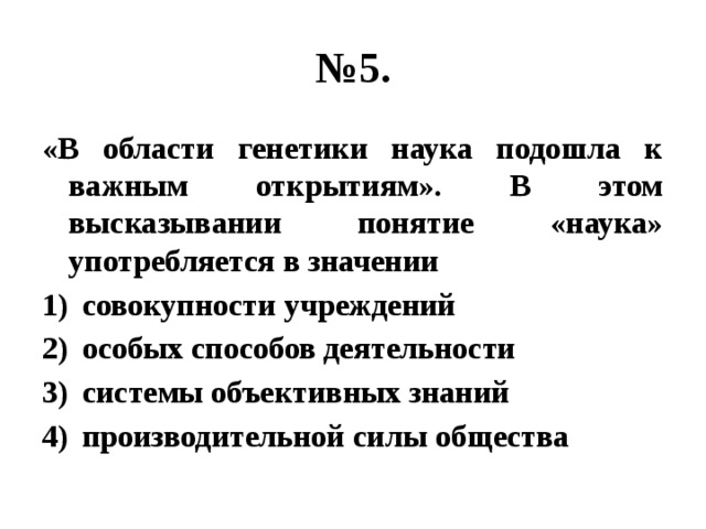 № 5. «В области генетики наука подошла к важным открытиям». В этом высказывании понятие «наука» употребляется в значении совокупности учреждений особых способов деятельности системы объективных знаний производительной силы общества 