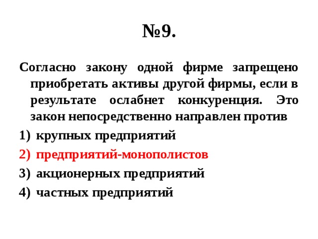 № 9. Согласно закону одной фирме запрещено приобретать активы другой фирмы, если в результате ослабнет конкуренция. Это закон непосредственно направлен против крупных предприятий предприятий-монополистов акционерных предприятий частных предприятий 