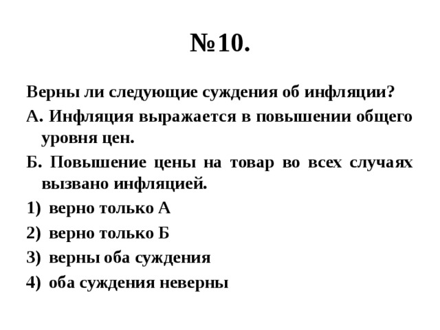 № 10. Верны ли следующие суждения об инфляции? А. Инфляция выражается в повышении общего уровня цен. Б. Повышение цены на товар во всех случаях вызвано инфляцией. верно только А верно только Б верны оба суждения оба суждения неверны 