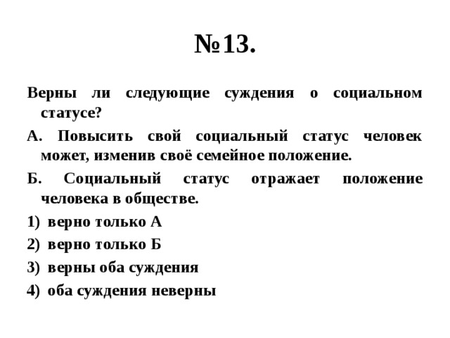 № 13. Верны ли следующие суждения о социальном статусе? А. Повысить свой социальный статус человек может, изменив своё семейное положение. Б. Социальный статус отражает положение человека в обществе. верно только А верно только Б верны оба суждения оба суждения неверны 