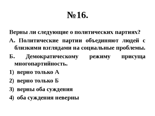 № 16. Верны ли следующие о политических партиях? А. Политические партии объединяют людей с близкими взглядами на социальные проблемы. Б. Демократическому режиму присуща многопартийность. верно только А верно только Б верны оба суждения оба суждения неверны 