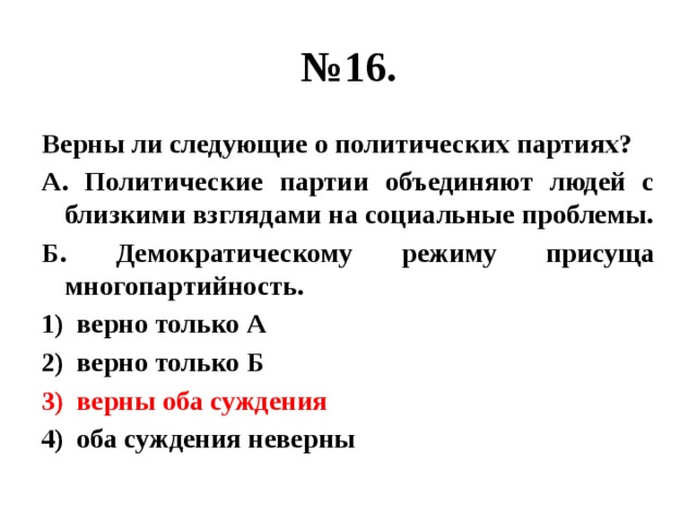 № 16. Верны ли следующие о политических партиях? А. Политические партии объединяют людей с близкими взглядами на социальные проблемы. Б. Демократическому режиму присуща многопартийность. верно только А верно только Б верны оба суждения оба суждения неверны 