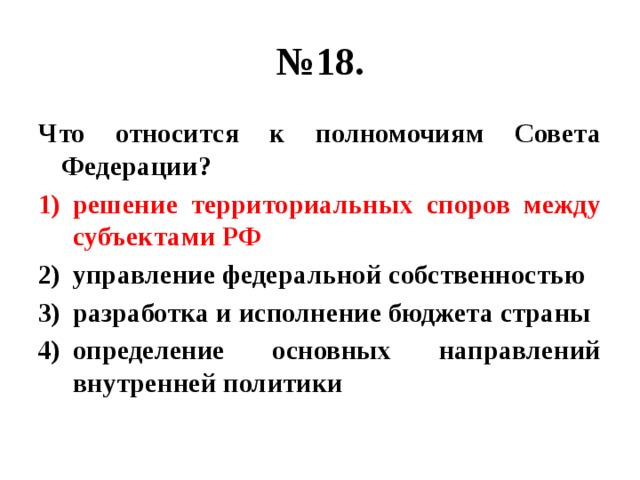 № 18. Что относится к полномочиям Совета Федерации? решение территориальных споров между субъектами РФ управление федеральной собственностью разработка и исполнение бюджета страны определение основных направлений внутренней политики 