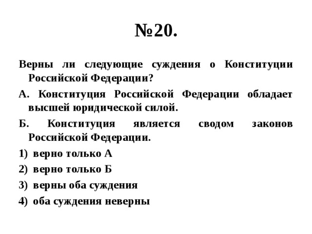 № 20. Верны ли следующие суждения о Конституции Российской Федерации? А. Конституция Российской Федерации обладает высшей юридической силой. Б. Конституция является сводом законов Российской Федерации. верно только А верно только Б верны оба суждения оба суждения неверны 