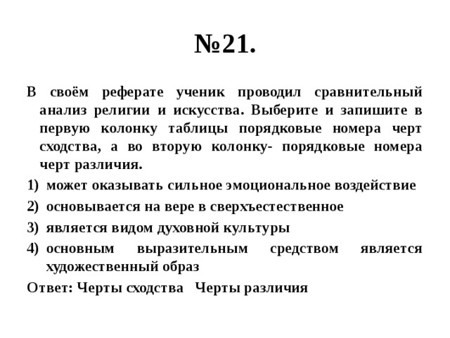 № 21. В своём реферате ученик проводил сравнительный анализ религии и искусства. Выберите и запишите в первую колонку таблицы порядковые номера черт сходства, а во вторую колонку- порядковые номера черт различия. может оказывать сильное эмоциональное воздействие основывается на вере в сверхъестественное является видом духовной культуры основным выразительным средством является художественный образ Ответ: Черты сходства Черты различия 