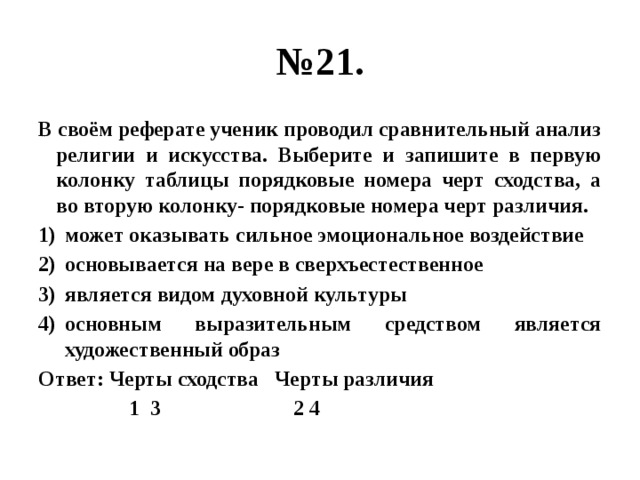 № 21. В своём реферате ученик проводил сравнительный анализ религии и искусства. Выберите и запишите в первую колонку таблицы порядковые номера черт сходства, а во вторую колонку- порядковые номера черт различия. может оказывать сильное эмоциональное воздействие основывается на вере в сверхъестественное является видом духовной культуры основным выразительным средством является художественный образ Ответ: Черты сходства Черты различия  1 3 2 4 