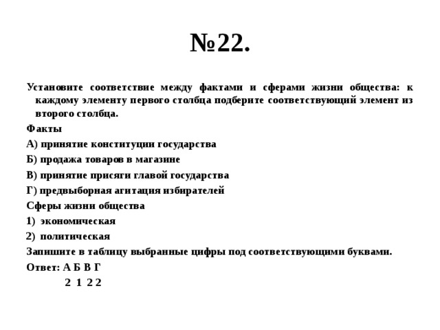 № 22. Установите соответствие между фактами и сферами жизни общества: к каждому элементу первого столбца подберите соответствующий элемент из второго столбца. Факты А) принятие конституции государства Б) продажа товаров в магазине В) принятие присяги главой государства Г) предвыборная агитация избирателей Сферы жизни общества экономическая политическая Запишите в таблицу выбранные цифры под соответствующими буквами. Ответ: А Б В Г  2 1 2 2 