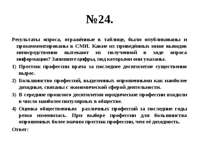 № 24. Результаты опроса, отражённые в таблице, были опубликованы и прокомментированы в СМИ. Какие из приведённых ниже выводов непосредственно вытекают из полученной в ходе опроса информации? Запишите цифры, под которыми они указаны. Престиж профессии врача за последнее десятилетие существенно вырос. Большинство профессий, выделенных опрошенными как наиболее доходные, связаны с экономической сферой деятельности. В середине прошлого десятилетия юридические профессии входили в число наиболее популярных в обществе. Оценка общественным различных профессий за последние годы резко изменилась. При выборе профессии для большинства опрошенных более значим престиж профессии, чем её доходность. Ответ: 