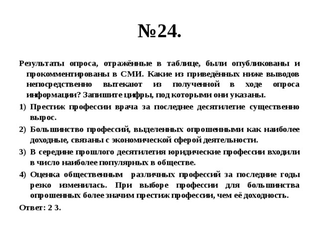 № 24. Результаты опроса, отражённые в таблице, были опубликованы и прокомментированы в СМИ. Какие из приведённых ниже выводов непосредственно вытекают из полученной в ходе опроса информации? Запишите цифры, под которыми они указаны. Престиж профессии врача за последнее десятилетие существенно вырос. Большинство профессий, выделенных опрошенными как наиболее доходные, связаны с экономической сферой деятельности. В середине прошлого десятилетия юридические профессии входили в число наиболее популярных в обществе. Оценка общественным различных профессий за последние годы резко изменилась. При выборе профессии для большинства опрошенных более значим престиж профессии, чем её доходность. Ответ: 2 3. 