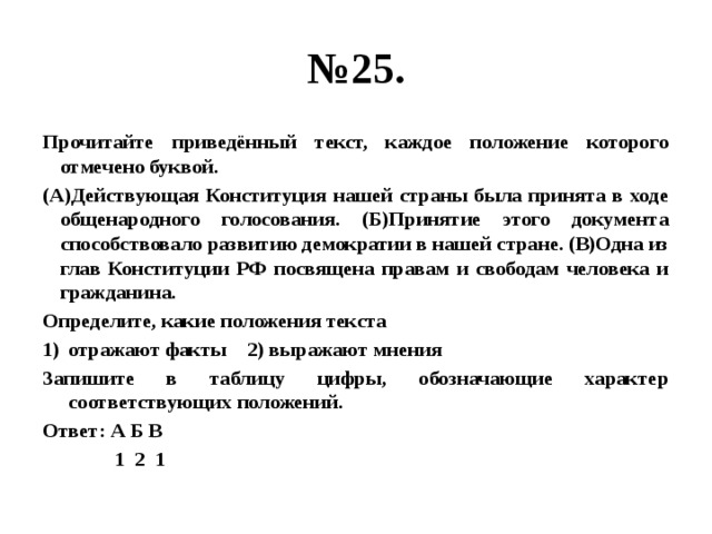 № 25. Прочитайте приведённый текст, каждое положение которого отмечено буквой. (А)Действующая Конституция нашей страны была принята в ходе общенародного голосования. (Б)Принятие этого документа способствовало развитию демократии в нашей стране. (В)Одна из глав Конституции РФ посвящена правам и свободам человека и гражданина. Определите, какие положения текста отражают факты 2) выражают мнения Запишите в таблицу цифры, обозначающие характер соответствующих положений. Ответ: А Б В  1 2 1 