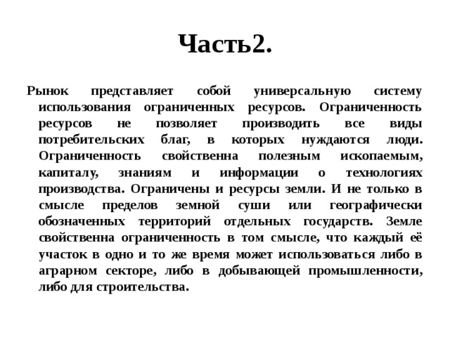 Часть2. Рынок представляет собой универсальную систему использования ограниченных ресурсов. Ограниченность ресурсов не позволяет производить все виды потребительских благ, в которых нуждаются люди. Ограниченность свойственна полезным ископаемым, капиталу, знаниям и информации о технологиях производства. Ограничены и ресурсы земли. И не только в смысле пределов земной суши или географически обозначенных территорий отдельных государств. Земле свойственна ограниченность в том смысле, что каждый её участок в одно и то же время может использоваться либо в аграрном секторе, либо в добывающей промышленности, либо для строительства. 