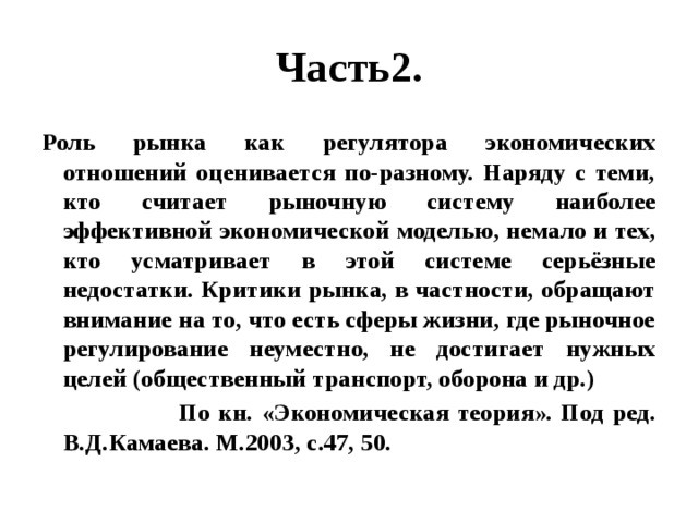 Часть2. Роль рынка как регулятора экономических отношений оценивается по-разному. Наряду с теми, кто считает рыночную систему наиболее эффективной экономической моделью, немало и тех, кто усматривает в этой системе серьёзные недостатки. Критики рынка, в частности, обращают внимание на то, что есть сферы жизни, где рыночное регулирование неуместно, не достигает нужных целей (общественный транспорт, оборона и др.)  По кн. «Экономическая теория». Под ред. В.Д.Камаева. М.2003, с.47, 50. 