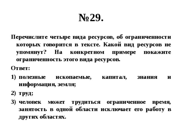 № 29. Перечислите четыре вида ресурсов, об ограниченности которых говорится в тексте. Какой вид ресурсов не упомянут? На конкретном примере покажите ограниченность этого вида ресурсов. Ответ: полезные ископаемые, капитал, знания и информация, земля; труд; человек может трудиться ограниченное время, занятость в одной области исключает его работу в других областях. 