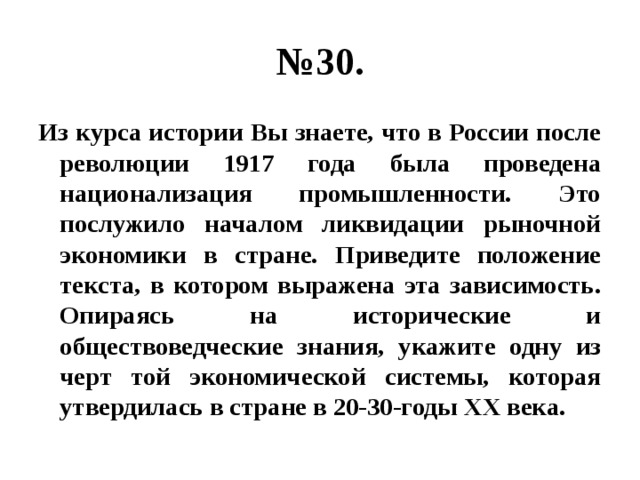 № 30. Из курса истории Вы знаете, что в России после революции 1917 года была проведена национализация промышленности. Это послужило началом ликвидации рыночной экономики в стране. Приведите положение текста, в котором выражена эта зависимость. Опираясь на исторические и обществоведческие знания, укажите одну из черт той экономической системы, которая утвердилась в стране в 20-30-годы ХХ века. 