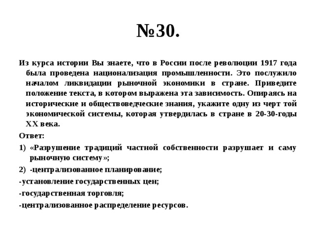 № 30. Из курса истории Вы знаете, что в России после революции 1917 года была проведена национализация промышленности. Это послужило началом ликвидации рыночной экономики в стране. Приведите положение текста, в котором выражена эта зависимость. Опираясь на исторические и обществоведческие знания, укажите одну из черт той экономической системы, которая утвердилась в стране в 20-30-годы ХХ века. Ответ: «Разрушение традиций частной собственности разрушает и саму рыночную систему»; -централизованное планирование; -установление государственных цен; -государственная торговля; -централизованное распределение ресурсов. 