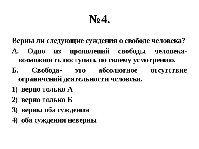 № 4. Верны ли следующие суждения о свободе человека? А. Одно из проявлений свободы человека- возможность поступать по своему усмотрению. Б. Свобода- это абсолютное отсутствие ограничений деятельности человека. верно только А верно только Б верны оба суждения оба суждения неверны 