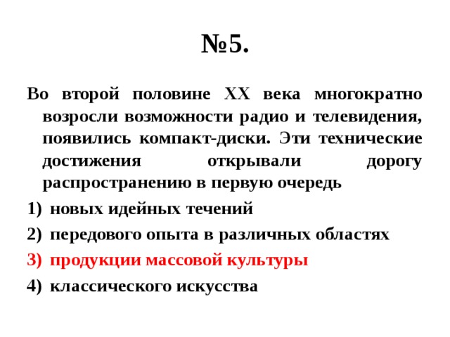 № 5. Во второй половине ХХ века многократно возросли возможности радио и телевидения, появились компакт-диски. Эти технические достижения открывали дорогу распространению в первую очередь новых идейных течений передового опыта в различных областях продукции массовой культуры классического искусства 