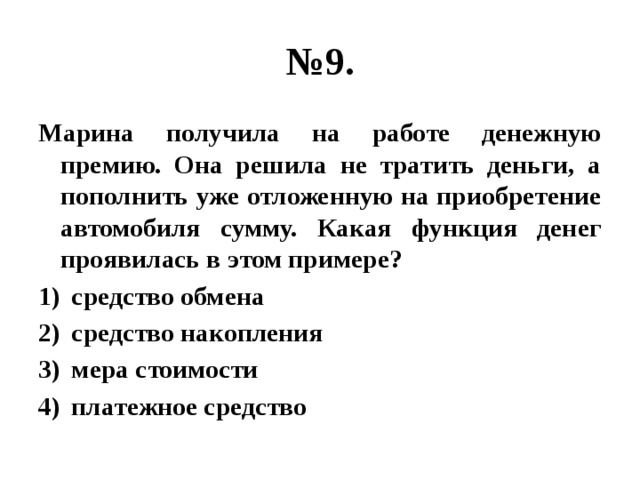 № 9. Марина получила на работе денежную премию. Она решила не тратить деньги, а пополнить уже отложенную на приобретение автомобиля сумму. Какая функция денег проявилась в этом примере? средство обмена средство накопления мера стоимости платежное средство 