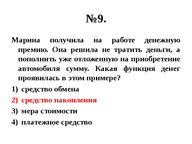 № 9. Марина получила на работе денежную премию. Она решила не тратить деньги, а пополнить уже отложенную на приобретение автомобиля сумму. Какая функция денег проявилась в этом примере? средство обмена средство накопления мера стоимости платежное средство 