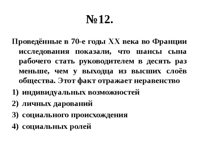 № 12. Проведённые в 70-е годы ХХ века во Франции исследования показали, что шансы сына рабочего стать руководителем в десять раз меньше, чем у выходца из высших слоёв общества. Этот факт отражает неравенство индивидуальных возможностей личных дарований социального происхождения социальных ролей 