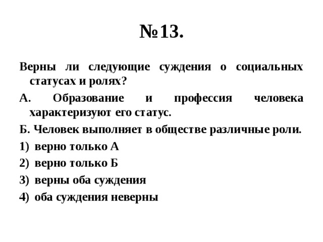 № 13. Верны ли следующие суждения о социальных статусах и ролях? А. Образование и профессия человека характеризуют его статус. Б. Человек выполняет в обществе различные роли. верно только А верно только Б верны оба суждения оба суждения неверны 