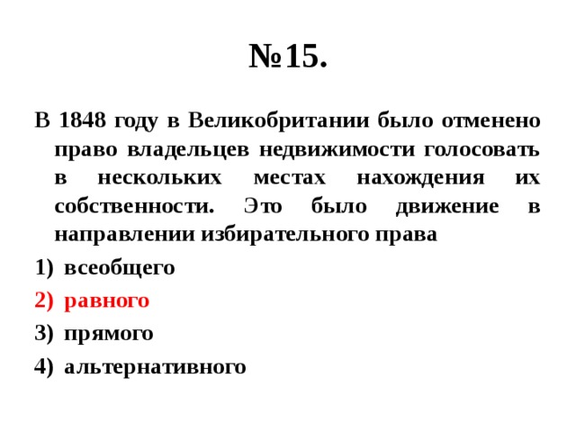 № 15. В 1848 году в Великобритании было отменено право владельцев недвижимости голосовать в нескольких местах нахождения их собственности. Это было движение в направлении избирательного права всеобщего равного прямого альтернативного 