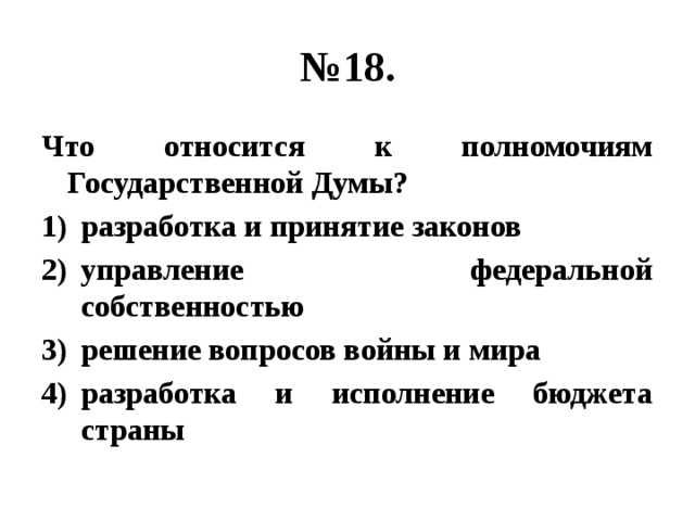 № 18. Что относится к полномочиям Государственной Думы? разработка и принятие законов управление федеральной собственностью решение вопросов войны и мира разработка и исполнение бюджета страны 