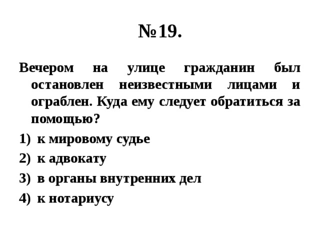 № 19. Вечером на улице гражданин был остановлен неизвестными лицами и ограблен. Куда ему следует обратиться за помощью? к мировому судье к адвокату в органы внутренних дел к нотариусу 