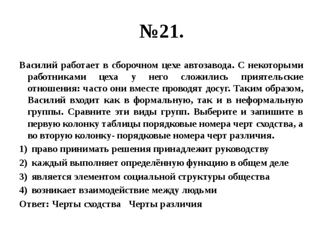 № 21. Василий работает в сборочном цехе автозавода. С некоторыми работниками цеха у него сложились приятельские отношения: часто они вместе проводят досуг. Таким образом, Василий входит как в формальную, так и в неформальную группы. Сравните эти виды групп. Выберите и запишите в первую колонку таблицы порядковые номера черт сходства, а во вторую колонку- порядковые номера черт различия. право принимать решения принадлежит руководству каждый выполняет определённую функцию в общем деле является элементом социальной структуры общества возникает взаимодействие между людьми Ответ: Черты сходства Черты различия 