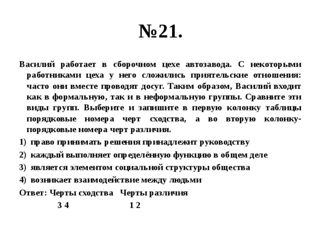 № 21. Василий работает в сборочном цехе автозавода. С некоторыми работниками цеха у него сложились приятельские отношения: часто они вместе проводят досуг. Таким образом, Василий входит как в формальную, так и в неформальную группы. Сравните эти виды групп. Выберите и запишите в первую колонку таблицы порядковые номера черт сходства, а во вторую колонку- порядковые номера черт различия. право принимать решения принадлежит руководству каждый выполняет определённую функцию в общем деле является элементом социальной структуры общества возникает взаимодействие между людьми Ответ: Черты сходства Черты различия  3 4 1 2 