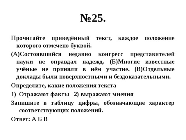 № 25. Прочитайте приведённый текст, каждое положение которого отмечено буквой. (А)Состоявшийся недавно конгресс представителей науки не оправдал надежд. (Б)Многие известные учёные не приняли в нём участие. (В)Отдельные доклады были поверхностными и бездоказательными. Определите, какие положения текста Отражают факты 2) выражают мнения Запишите в таблицу цифры, обозначающие характер соответствующих положений. Ответ: А Б В 