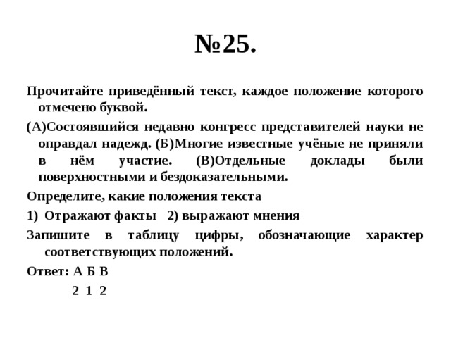 № 25. Прочитайте приведённый текст, каждое положение которого отмечено буквой. (А)Состоявшийся недавно конгресс представителей науки не оправдал надежд. (Б)Многие известные учёные не приняли в нём участие. (В)Отдельные доклады были поверхностными и бездоказательными. Определите, какие положения текста Отражают факты 2) выражают мнения Запишите в таблицу цифры, обозначающие характер соответствующих положений. Ответ: А Б В  2 1 2 