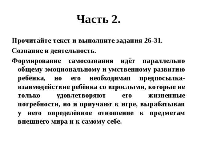 Часть 2. Прочитайте текст и выполните задания 26-31. Сознание и деятельность. Формирование самосознания идёт параллельно общему эмоциональному и умственному развитию ребёнка, но его необходимая предпосылка- взаимодействие ребёнка со взрослыми, которые не только удовлетворяют его жизненные потребности, но и приучают к игре, вырабатывая у него определённое отношение к предметам внешнего мира и к самому себе. 