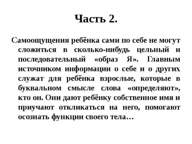 Часть 2. Самоощущения ребёнка сами по себе не могут сложиться в сколько-нибудь цельный и последовательный «образ Я». Главным источником информации о себе и о других служат для ребёнка взрослые, которые в буквальном смысле слова «определяют», кто он. Они дают ребёнку собственное имя и приучают откликаться на него, помогают осознать функции своего тела… 