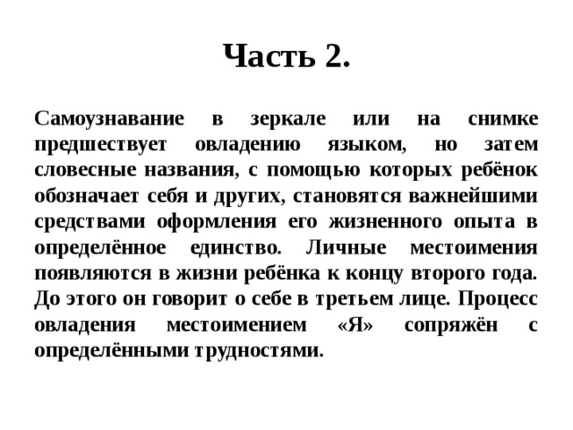 Часть 2. Самоузнавание в зеркале или на снимке предшествует овладению языком, но затем словесные названия, с помощью которых ребёнок обозначает себя и других, становятся важнейшими средствами оформления его жизненного опыта в определённое единство. Личные местоимения появляются в жизни ребёнка к концу второго года. До этого он говорит о себе в третьем лице. Процесс овладения местоимением «Я» сопряжён с определёнными трудностями. 