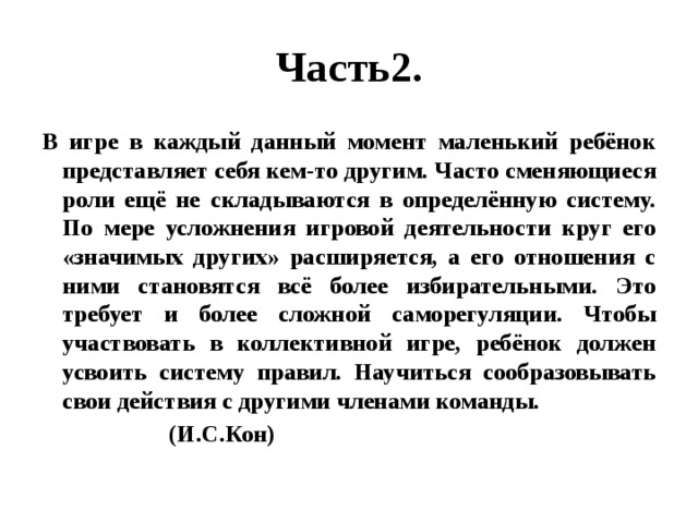 Часть2. В игре в каждый данный момент маленький ребёнок представляет себя кем-то другим. Часто сменяющиеся роли ещё не складываются в определённую систему. По мере усложнения игровой деятельности круг его «значимых других» расширяется, а его отношения с ними становятся всё более избирательными. Это требует и более сложной саморегуляции. Чтобы участвовать в коллективной игре, ребёнок должен усвоить систему правил. Научиться сообразовывать свои действия с другими членами команды.  (И.С.Кон) 