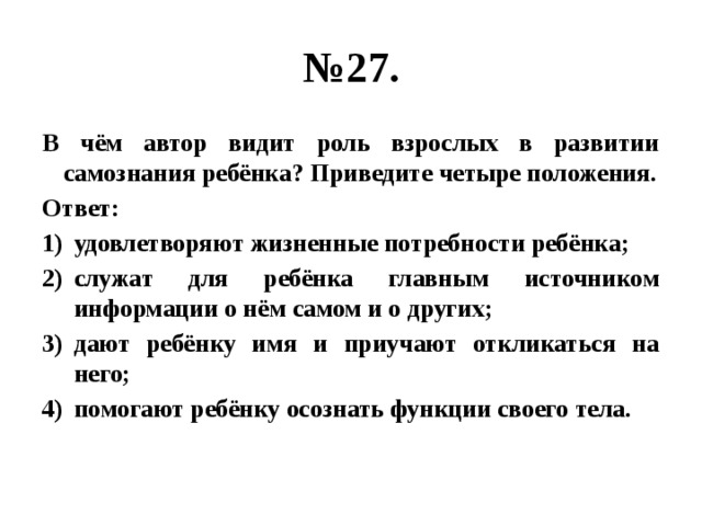 № 27. В чём автор видит роль взрослых в развитии самознания ребёнка? Приведите четыре положения. Ответ: удовлетворяют жизненные потребности ребёнка; служат для ребёнка главным источником информации о нём самом и о других; дают ребёнку имя и приучают откликаться на него; помогают ребёнку осознать функции своего тела. 